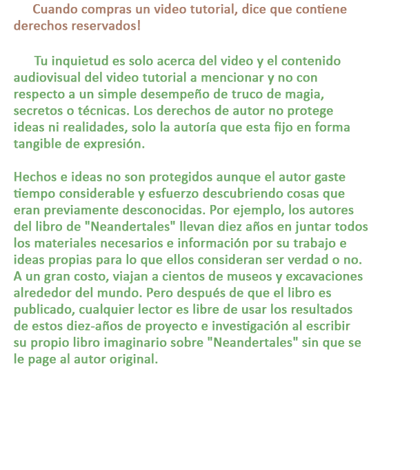 P: Cuando compras un video tutorial, dice que contiene derechos reservados!

R: Tu inquietud es solo acerca del video y el contenido audiovisual del video tutorial a mencionar y no con respecto a un simple desempeño de truco de magia, secretos o técnicas. Los derechos de autor no protege ideas ni realidades, solo la autoría que esta fijo en forma tangible de expresión.

Hechos e ideas no son protegidos aunque el autor gaste tiempo considerable y esfuerzo descubriendo cosas que eran previamente desconocidas. Por ejemplo, los autores del libro de Neandertales llevan diez años en juntar todos los materiales necesarios e información por su trabajo e ideas propias para lo que ellos consideran ser verdad o no. A un gran costo, viajan a cientos de museos y excavaciones alrededor del mundo. Pero después de que el libro es publicado, cualquier lector es libre de usar los resultados de estos diez-años de proyecto e investigación al escribir su propio libro imaginario sobre Neandertales sin que se le page al autor original.